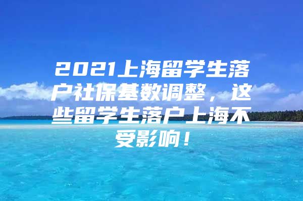 2021上海留学生落户社保基数调整，这些留学生落户上海不受影响！