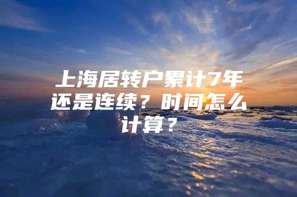 上海居转户累计7年还是连续？时间怎么计算？