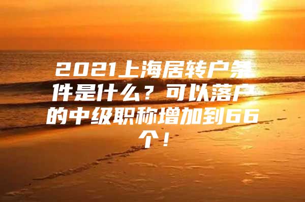 2021上海居转户条件是什么？可以落户的中级职称增加到66个！