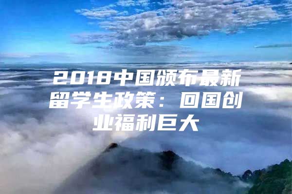 2018中国颁布最新留学生政策：回国创业福利巨大