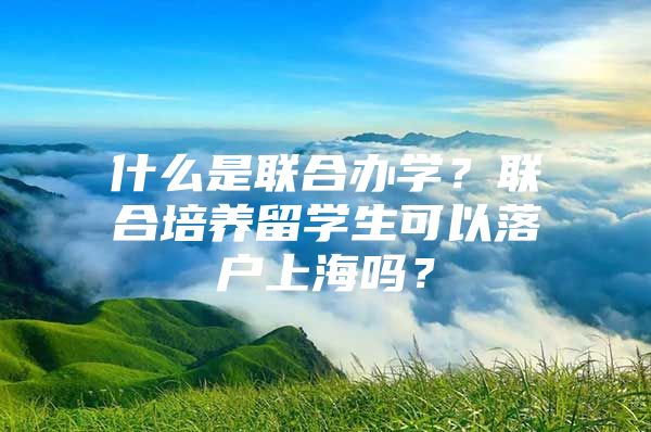 什么是联合办学？联合培养留学生可以落户上海吗？