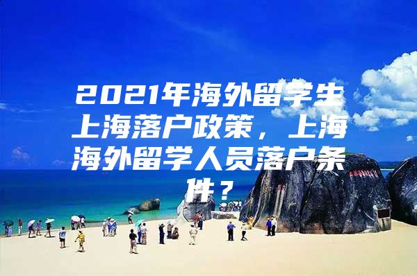 2021年海外留学生上海落户政策，上海海外留学人员落户条件？