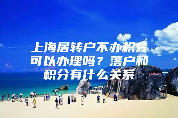 上海居转户不办积分可以办理吗？落户和积分有什么关系