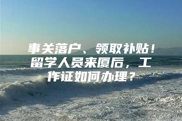 事关落户、领取补贴！留学人员来厦后，工作证如何办理？