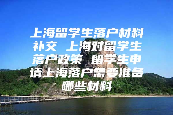 上海留学生落户材料补交 上海对留学生落户政策 留学生申请上海落户需要准备哪些材料