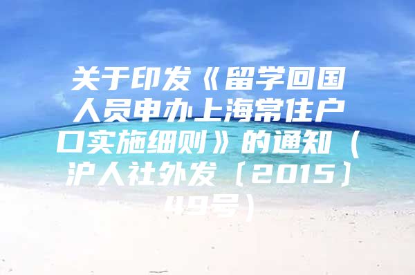 关于印发《留学回国人员申办上海常住户口实施细则》的通知（沪人社外发〔2015〕49号）