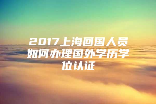 2017上海回国人员如何办理国外学历学位认证