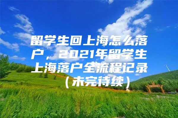 留学生回上海怎么落户，2021年留学生上海落户全流程记录 （未完待续）