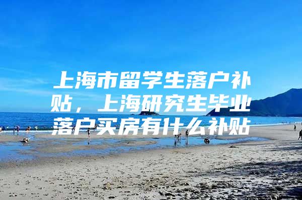 上海市留学生落户补贴，上海研究生毕业落户买房有什么补贴