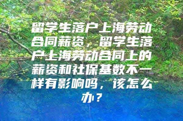 留学生落户上海劳动合同薪资，留学生落户上海劳动合同上的薪资和社保基数不一样有影响吗，该怎么办？