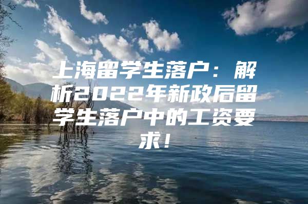 上海留学生落户：解析2022年新政后留学生落户中的工资要求！