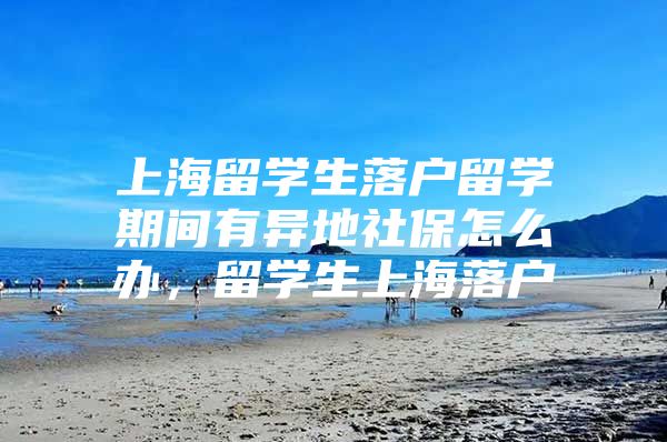 上海留学生落户留学期间有异地社保怎么办，留学生上海落户