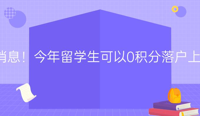 新消息！今年留学生可以0积分落户上海，热门城市海归落户详解！