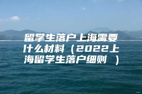 留学生落户上海需要什么材料（2022上海留学生落户细则 ）