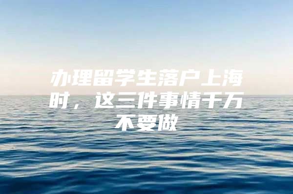 办理留学生落户上海时，这三件事情千万不要做