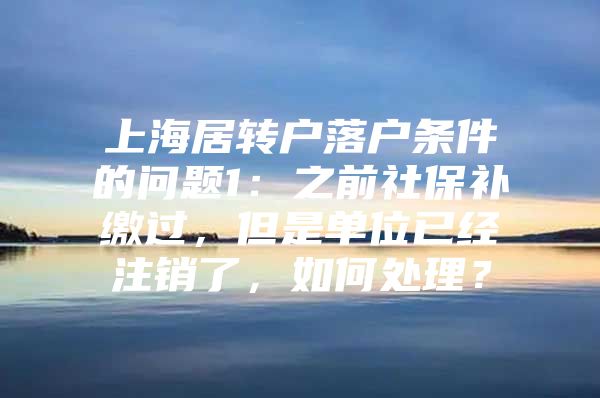 上海居转户落户条件的问题1：之前社保补缴过，但是单位已经注销了，如何处理？