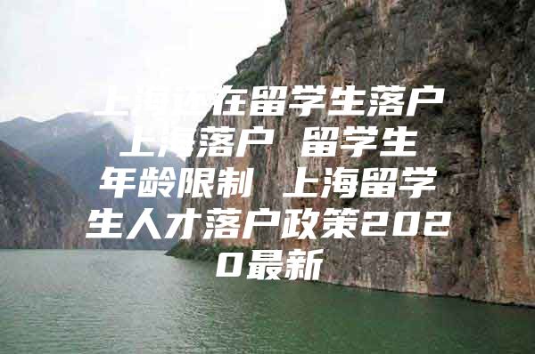 上海还在留学生落户 上海落户 留学生 年龄限制 上海留学生人才落户政策2020最新