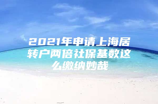 2021年申请上海居转户两倍社保基数这么缴纳妙哉