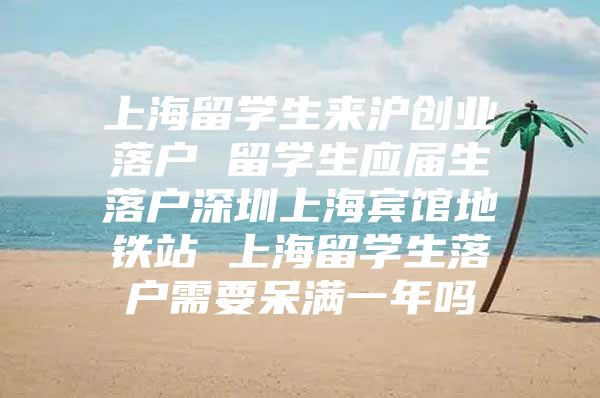 上海留学生来沪创业落户 留学生应届生落户深圳上海宾馆地铁站 上海留学生落户需要呆满一年吗