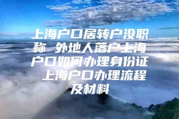 上海户口居转户没职称 外地人落户上海户口如何办理身份证 上海户口办理流程及材料