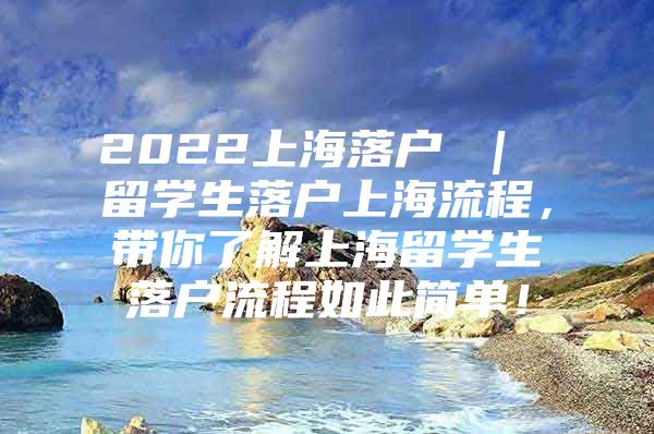 2022上海落户 ｜ 留学生落户上海流程，带你了解上海留学生落户流程如此简单！