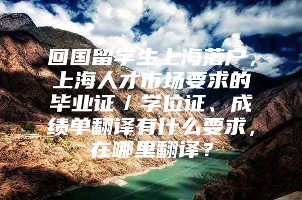 回国留学生上海落户，上海人才市场要求的毕业证／学位证、成绩单翻译有什么要求，在哪里翻译？