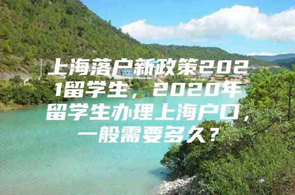 上海落户新政策2021留学生，2020年留学生办理上海户口，一般需要多久？