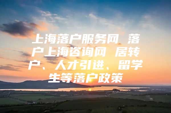 上海落户服务网 落户上海咨询网 居转户、人才引进、留学生等落户政策