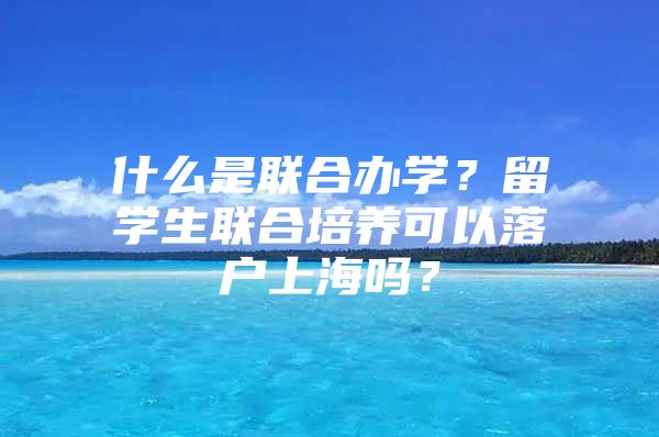 什么是联合办学？留学生联合培养可以落户上海吗？