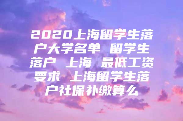 2020上海留学生落户大学名单 留学生落户 上海 最低工资要求 上海留学生落户社保补缴算么