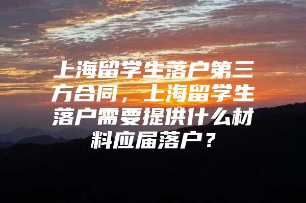 上海留学生落户第三方合同，上海留学生落户需要提供什么材料应届落户？