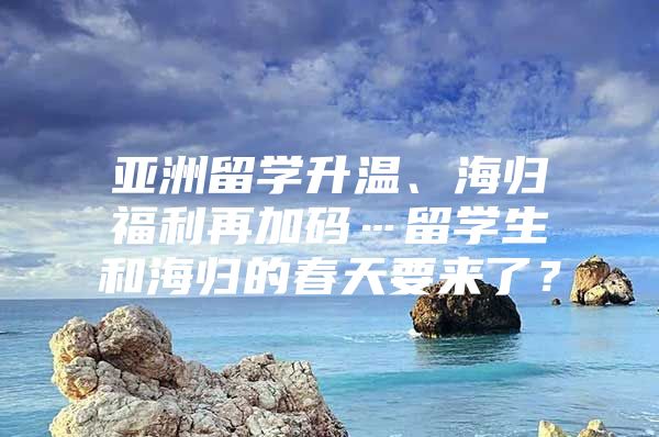 亚洲留学升温、海归福利再加码…留学生和海归的春天要来了？