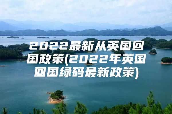 2022最新从英国回国政策(2022年英国回国绿码最新政策)