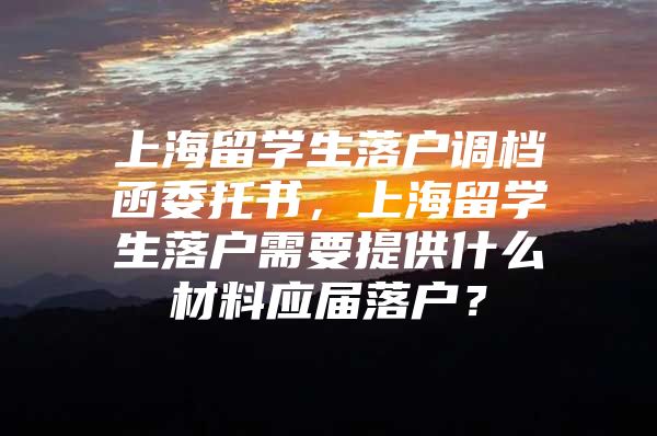 上海留学生落户调档函委托书，上海留学生落户需要提供什么材料应届落户？