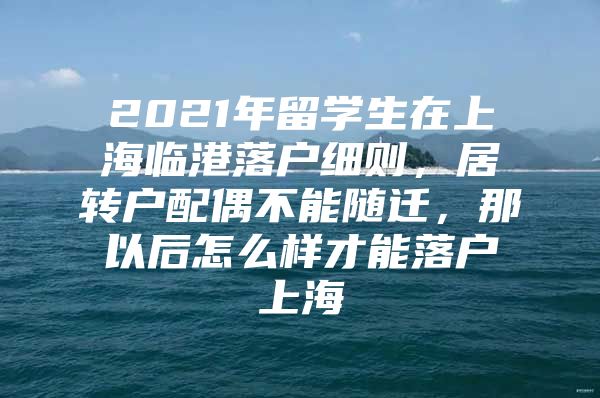 2021年留学生在上海临港落户细则，居转户配偶不能随迁，那以后怎么样才能落户上海