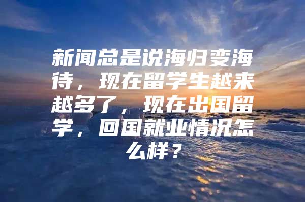 新闻总是说海归变海待，现在留学生越来越多了，现在出国留学，回国就业情况怎么样？