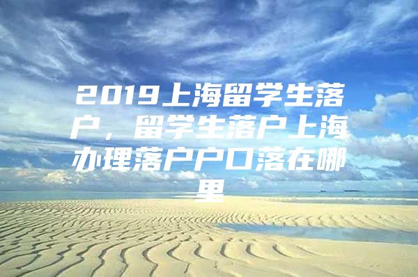 2019上海留学生落户，留学生落户上海办理落户户口落在哪里