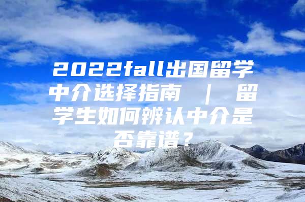 2022fall出国留学中介选择指南 ｜ 留学生如何辨认中介是否靠谱？