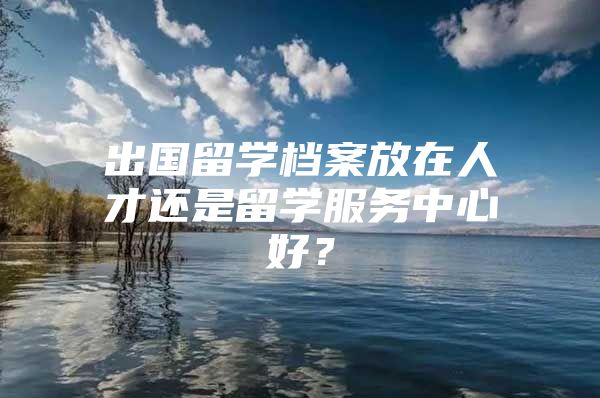 出国留学档案放在人才还是留学服务中心好？