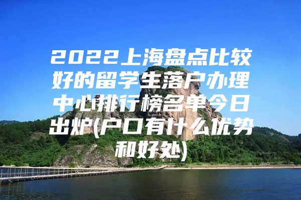 2022上海盘点比较好的留学生落户办理中心排行榜名单今日出炉(户口有什么优势和好处)