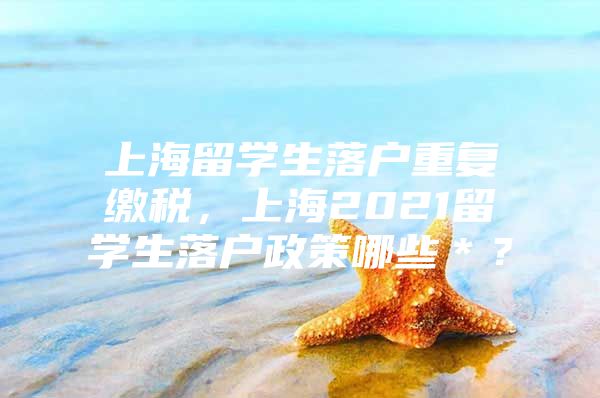 上海留学生落户重复缴税，上海2021留学生落户政策哪些＊？