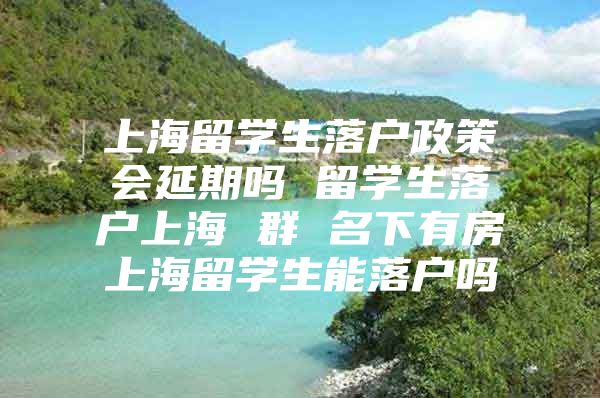 上海留学生落户政策会延期吗 留学生落户上海 群 名下有房上海留学生能落户吗