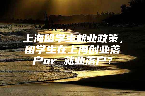 上海留学生就业政策，留学生在上海创业落户or 就业落户？