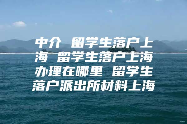 中介 留学生落户上海 留学生落户上海办理在哪里 留学生落户派出所材料上海