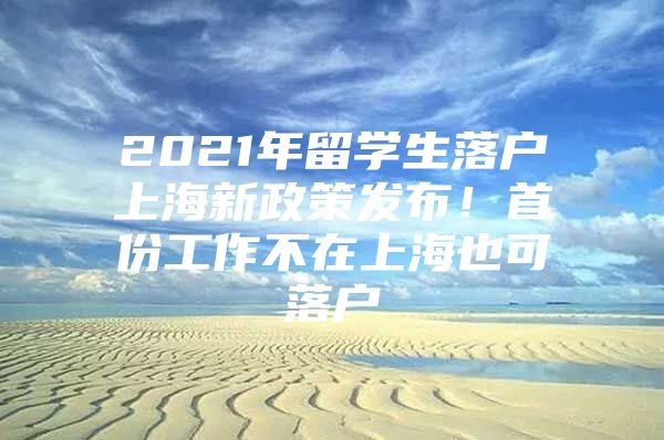 2021年留学生落户上海新政策发布！首份工作不在上海也可落户