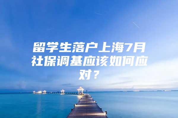 留学生落户上海7月社保调基应该如何应对？