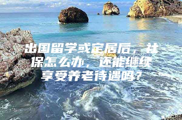 出国留学或定居后，社保怎么办，还能继续享受养老待遇吗？