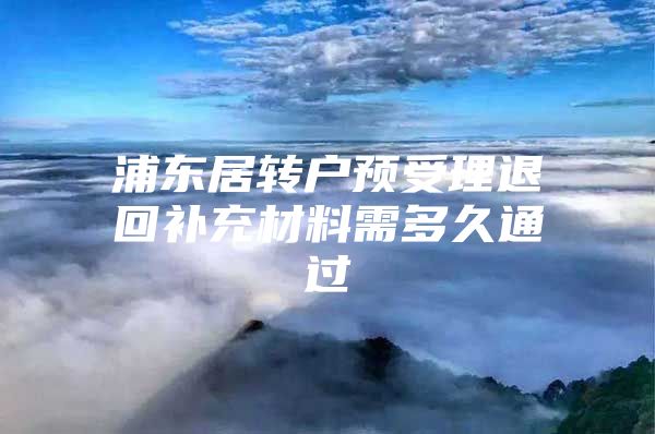 浦东居转户预受理退回补充材料需多久通过