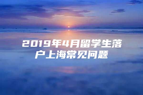 2019年4月留学生落户上海常见问题