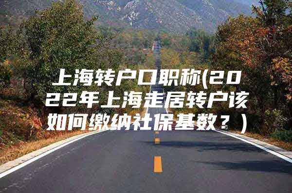 上海转户口职称(2022年上海走居转户该如何缴纳社保基数？)